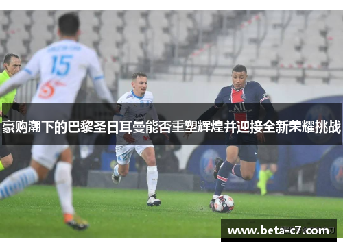 豪购潮下的巴黎圣日耳曼能否重塑辉煌并迎接全新荣耀挑战