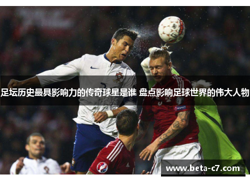 足坛历史最具影响力的传奇球星是谁 盘点影响足球世界的伟大人物