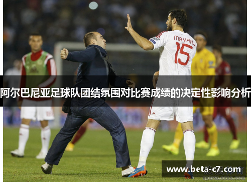 阿尔巴尼亚足球队团结氛围对比赛成绩的决定性影响分析