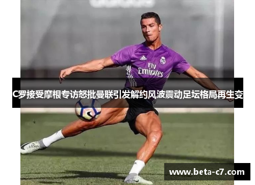 C罗接受摩根专访怒批曼联引发解约风波震动足坛格局再生变