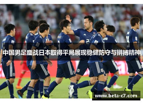 中国男足鏖战日本取得平局展现稳健防守与拼搏精神